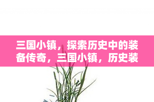 三国小镇，探索历史中的装备传奇，三国小镇，历史装备传奇探索