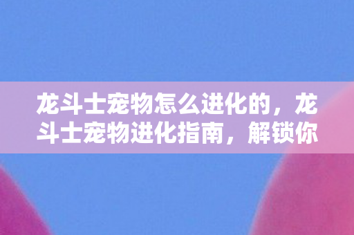 龙斗士宠物怎么进化的，龙斗士宠物进化指南，解锁你的宠物潜能，龙斗士宠物进化全攻略，解锁宠物潜能，提升战斗实力！