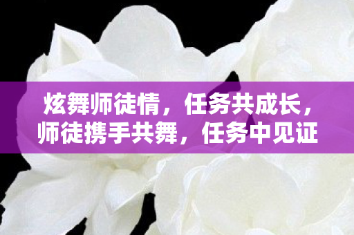 炫舞师徒情，任务共成长，师徒携手共舞，任务中见证成长
