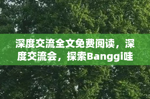 深度交流全文免费阅读，深度交流会，探索Banggi哇答4的无限可能，深度交流会，探索Banggi哇答4的无限可能