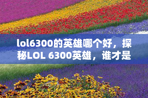 lol6300的英雄哪个好，探秘LOL 6300英雄，谁才是你的最佳拍档？探秘LOL 6300英雄，谁是你的最佳拍档？