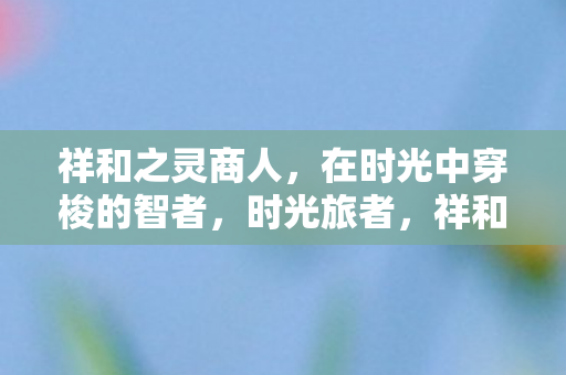 祥和之灵商人，在时光中穿梭的智者，时光旅者，祥和之灵商人的智慧之旅