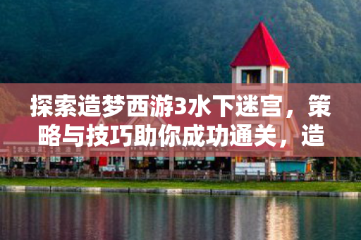 探索造梦西游3水下迷宫，策略与技巧助你成功通关，造梦西游3水下迷宫通关策略与技巧