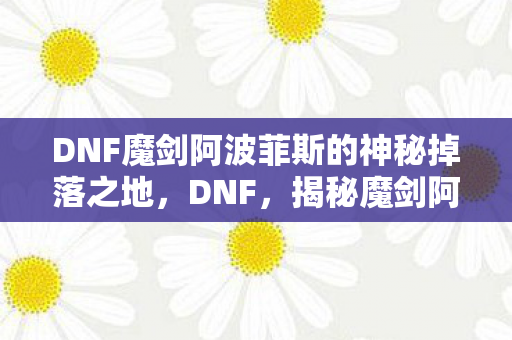 DNF魔剑阿波菲斯的神秘掉落之地，DNF，揭秘魔剑阿波菲斯的神秘掉落之地！