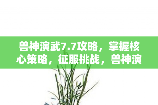 兽神演武7.7攻略，掌握核心策略，征服挑战，兽神演武7.7攻略，掌握核心策略，征服挑战