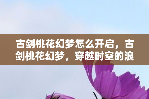 古剑桃花幻梦怎么开启，古剑桃花幻梦，穿越时空的浪漫邂逅，古剑桃花幻梦，穿越时空的浪漫邂逅开启攻略