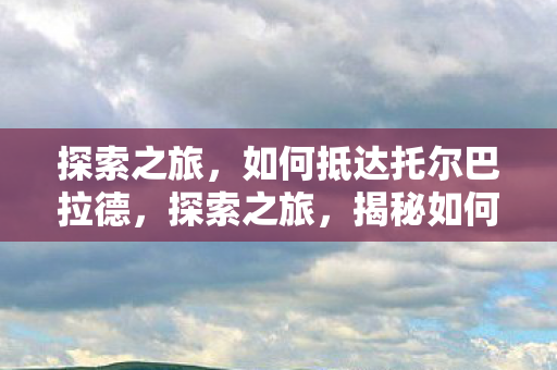 探索之旅，如何抵达托尔巴拉德，探索之旅，揭秘如何抵达托尔巴拉德
