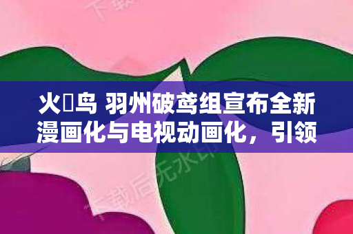 火喰鸟 羽州破鸢组宣布全新漫画化与电视动画化，引领视觉盛宴！