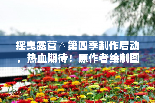 摇曳露营△第四季制作启动，热血期待！原作者绘制图赏