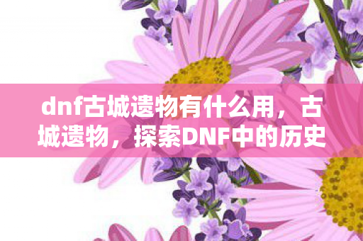 dnf古城遗物有什么用，古城遗物，探索DNF中的历史痕迹，DNF古城遗物，探索游戏中的历史痕迹