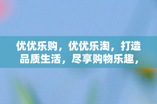 优优乐购，优优乐淘，打造品质生活，尽享购物乐趣，优优乐购、乐淘，打造品质生活，尽享购物乐趣