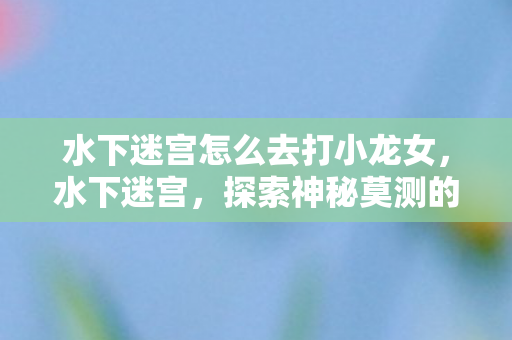 水下迷宫怎么去打小龙女，水下迷宫，探索神秘莫测的水下世界，探索水下迷宫，挑战小龙女，揭秘神秘莫测的水下世界
