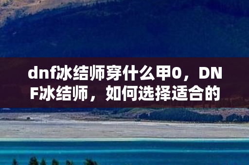 dnf冰结师穿什么甲0，DNF冰结师，如何选择适合的装备甲胄，DNF冰结师，如何选择适合的装备甲胄？