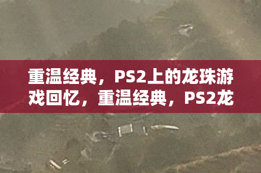 重温经典，PS2上的龙珠游戏回忆，重温经典，PS2龙珠游戏回忆