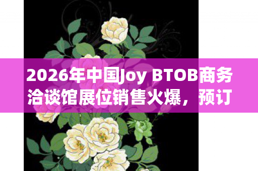 2026年中国Joy BTOB商务洽谈馆展位销售火爆，预订率强势突破85%