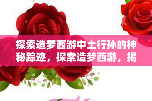 探索造梦西游中土行孙的神秘踪迹，探索造梦西游，揭秘中土行孙的神秘踪迹