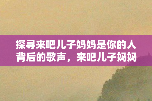 探寻来吧儿子妈妈是你的人背后的歌声，来吧儿子妈妈是你的人，探寻背后的歌声