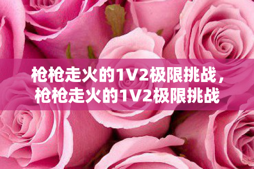 枪枪走火的1V2极限挑战，枪枪走火的1V2极限挑战