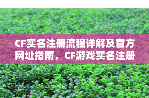 CF实名注册流程详解及官方网址指南，CF游戏实名注册流程全解析