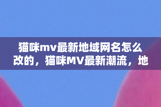 猫咪mv最新地域网名怎么改的，猫咪MV最新潮流，地域网名如何改？猫咪MV引领最新潮流，教你如何改地域网名