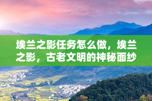 埃兰之影任务怎么做，埃兰之影，古老文明的神秘面纱，埃兰之影，揭开古老文明的神秘面纱