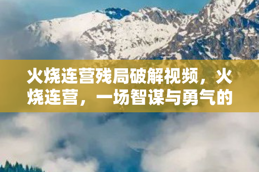 火烧连营残局破解视频，火烧连营，一场智谋与勇气的较量，火烧连营，智谋与勇气的较量