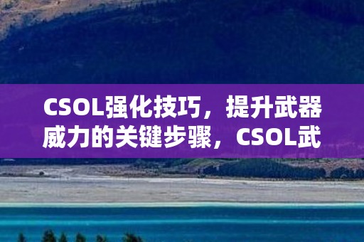 CSOL强化技巧，提升武器威力的关键步骤，CSOL武器强化技巧，提升威力关键步骤揭秘