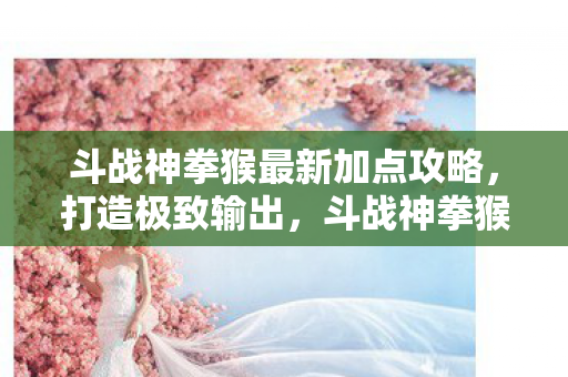 斗战神拳猴最新加点攻略，打造极致输出，斗战神拳猴最新加点攻略，打造极致输出！