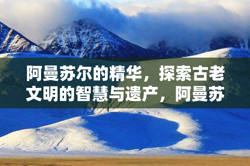 阿曼苏尔的精华，探索古老文明的智慧与遗产，阿曼苏尔的智慧与遗产，探索古老文明的精华