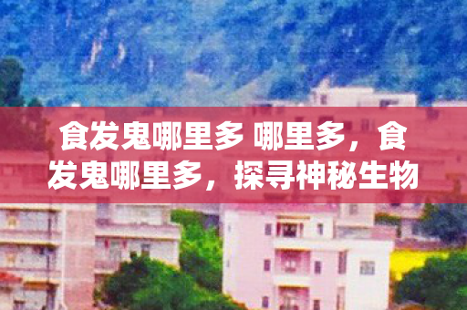 食发鬼哪里多 哪里多，食发鬼哪里多，探寻神秘生物的传统与传说，探寻食发鬼的神秘传说，传统与传说揭秘
