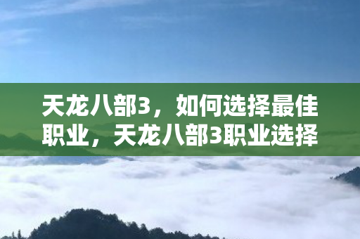 天龙八部3，如何选择最佳职业，天龙八部3职业选择指南，打造你的专属江湖之路