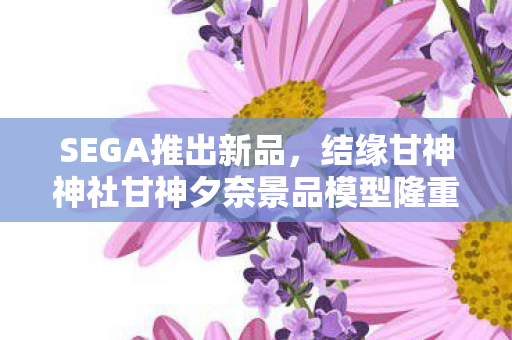 SEGA推出新品，结缘甘神神社甘神夕奈景品模型隆重登场