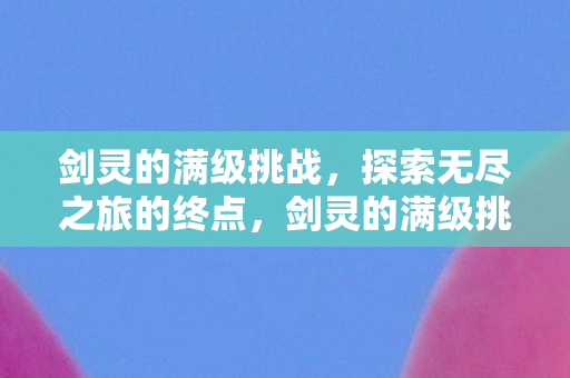剑灵的满级挑战，探索无尽之旅的终点，剑灵的满级挑战，探索无尽之旅的终点