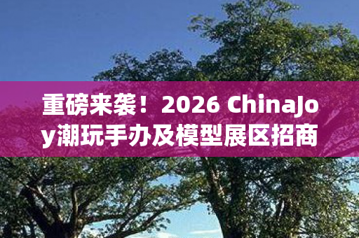 重磅来袭！2026 ChinaJoy潮玩手办及模型展区招商启幕，携手共掘新消费市场潜力