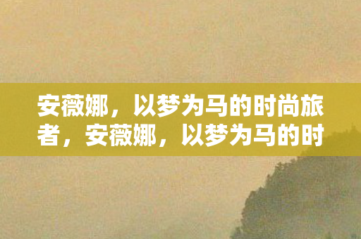 安薇娜，以梦为马的时尚旅者，安薇娜，以梦为马的时尚旅者