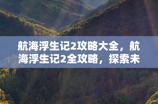 航海浮生记2攻略大全，航海浮生记2全攻略，探索未知海域的奇幻旅程，航海浮生记2全攻略，探索未知海域的奇幻旅程