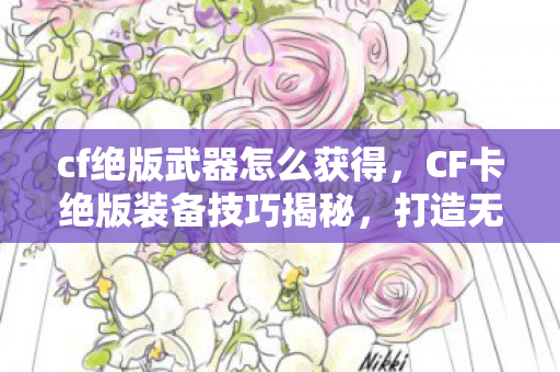 cf绝版武器怎么获得，CF卡绝版装备技巧揭秘，打造无敌战力的秘密武器，揭秘CF绝版武器获取技巧，打造无敌战力，解锁隐藏装备！