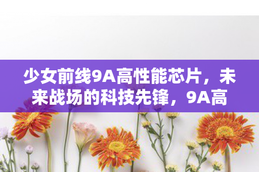 少女前线9A高性能芯片，未来战场的科技先锋，9A高性能芯片，未来战场的科技先锋