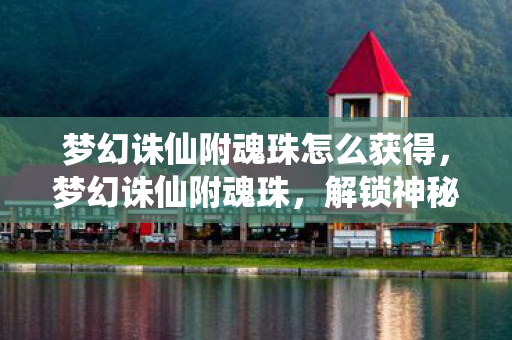 梦幻诛仙附魂珠怎么获得，梦幻诛仙附魂珠，解锁神秘力量的钥匙，梦幻诛仙附魂珠，解锁神秘力量的钥匙