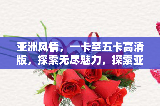 亚洲风情，一卡至五卡高清版，探索无尽魅力，探索亚洲风情，一卡至五卡高清版，领略无尽魅力