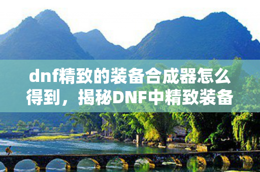 dnf精致的装备合成器怎么得到，揭秘DNF中精致装备合成器的获取途径，揭秘DNF中精致装备合成器的获取途径