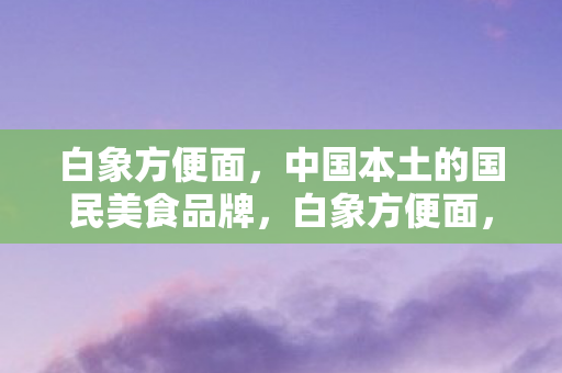 白象方便面，中国本土的国民美食品牌，白象方便面，中国本土国民美食品牌