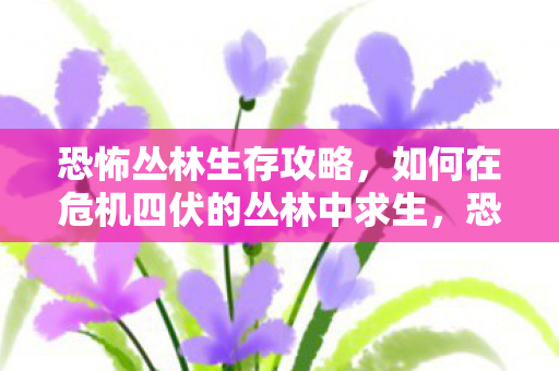 恐怖丛林生存攻略，如何在危机四伏的丛林中求生，恐怖丛林生存攻略，求生技巧与注意事项